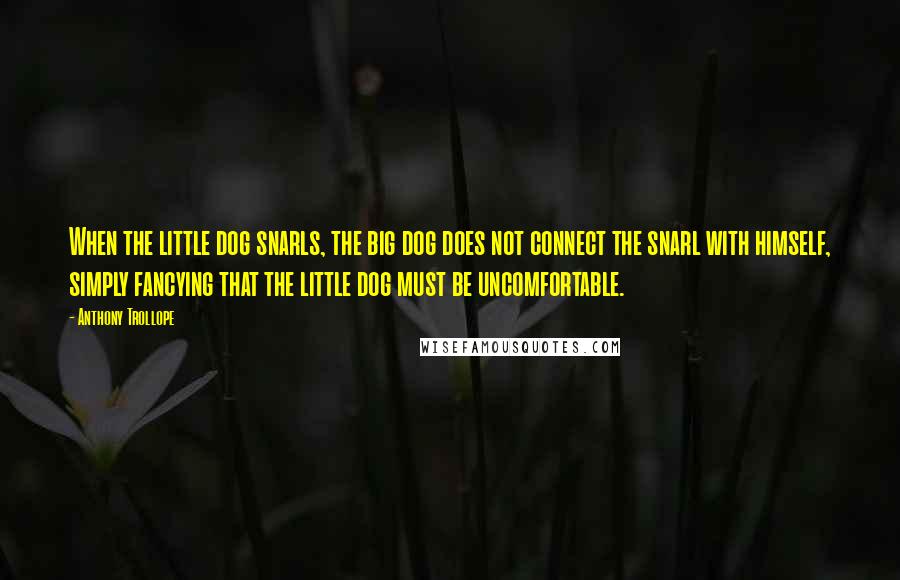 Anthony Trollope Quotes: When the little dog snarls, the big dog does not connect the snarl with himself, simply fancying that the little dog must be uncomfortable.
