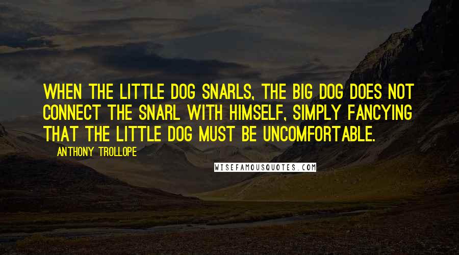 Anthony Trollope Quotes: When the little dog snarls, the big dog does not connect the snarl with himself, simply fancying that the little dog must be uncomfortable.