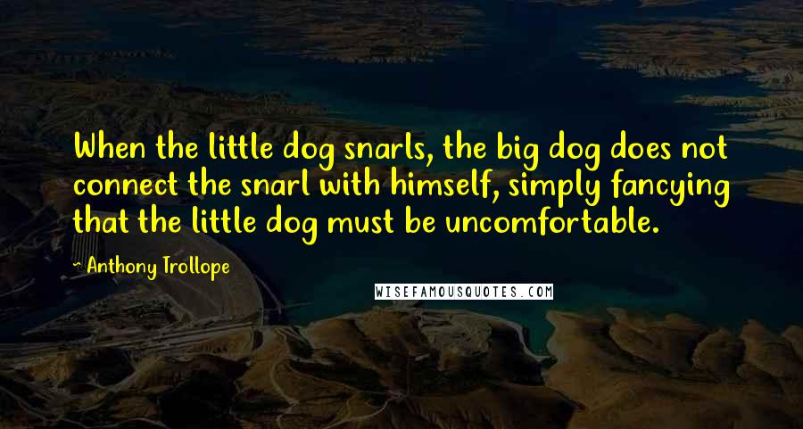 Anthony Trollope Quotes: When the little dog snarls, the big dog does not connect the snarl with himself, simply fancying that the little dog must be uncomfortable.