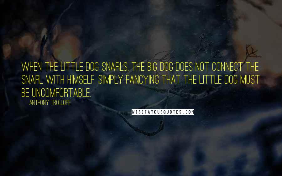 Anthony Trollope Quotes: When the little dog snarls, the big dog does not connect the snarl with himself, simply fancying that the little dog must be uncomfortable.