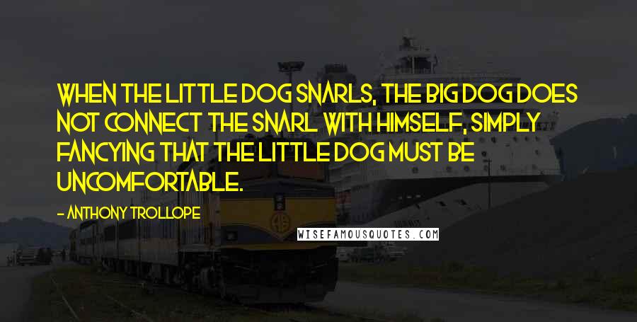 Anthony Trollope Quotes: When the little dog snarls, the big dog does not connect the snarl with himself, simply fancying that the little dog must be uncomfortable.