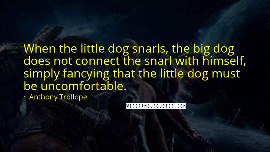 Anthony Trollope Quotes: When the little dog snarls, the big dog does not connect the snarl with himself, simply fancying that the little dog must be uncomfortable.