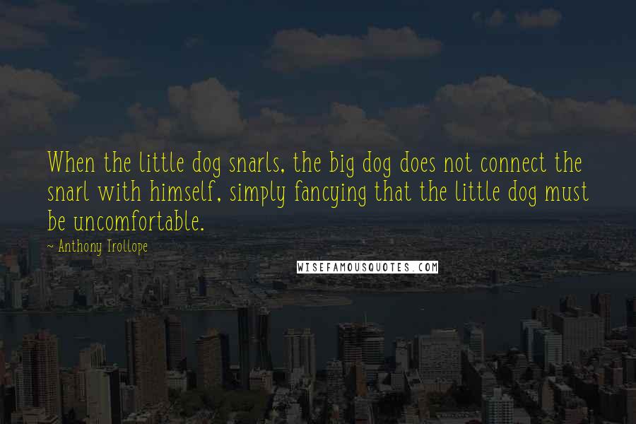 Anthony Trollope Quotes: When the little dog snarls, the big dog does not connect the snarl with himself, simply fancying that the little dog must be uncomfortable.
