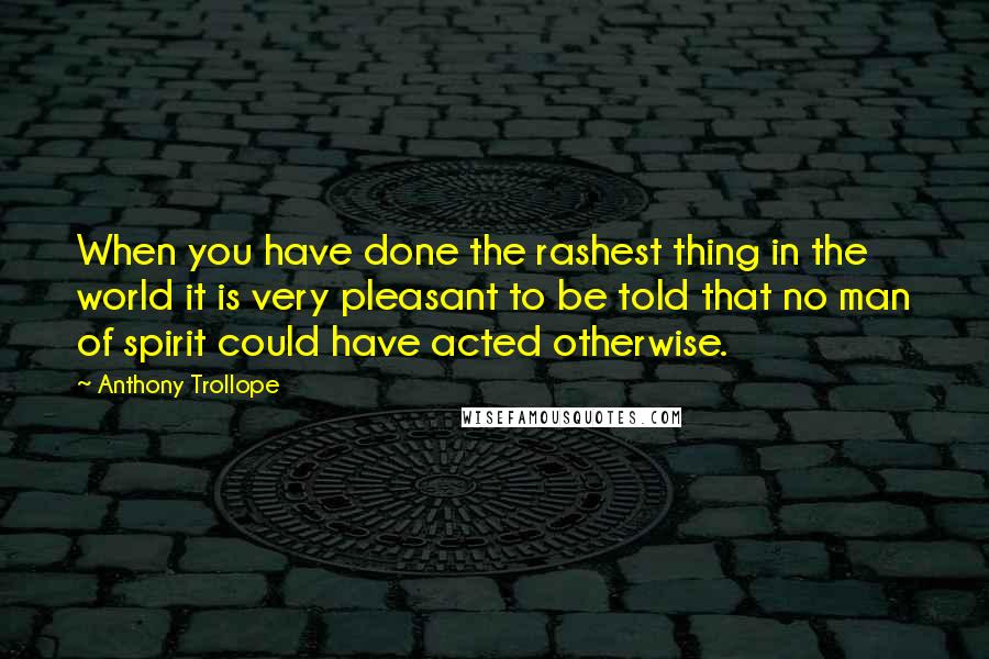 Anthony Trollope Quotes: When you have done the rashest thing in the world it is very pleasant to be told that no man of spirit could have acted otherwise.
