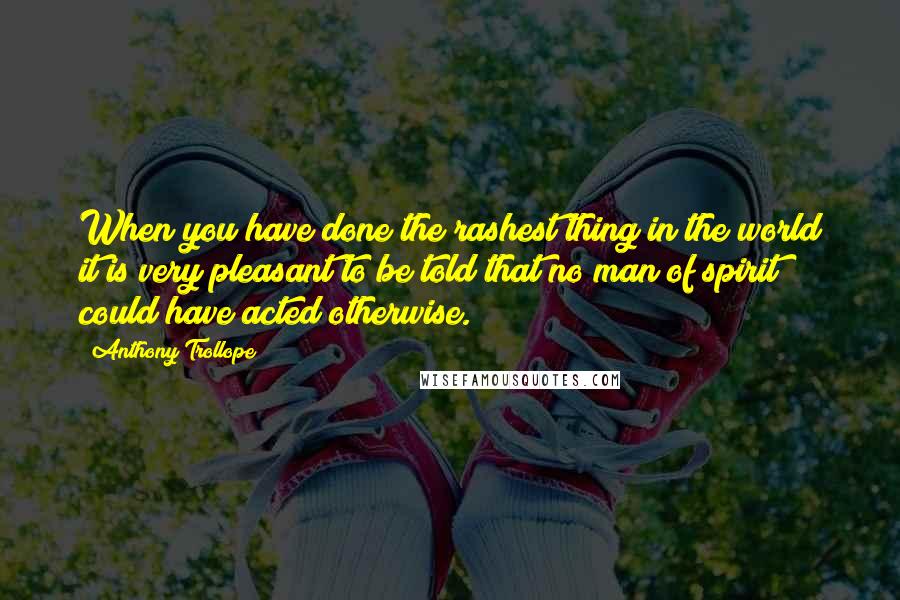 Anthony Trollope Quotes: When you have done the rashest thing in the world it is very pleasant to be told that no man of spirit could have acted otherwise.