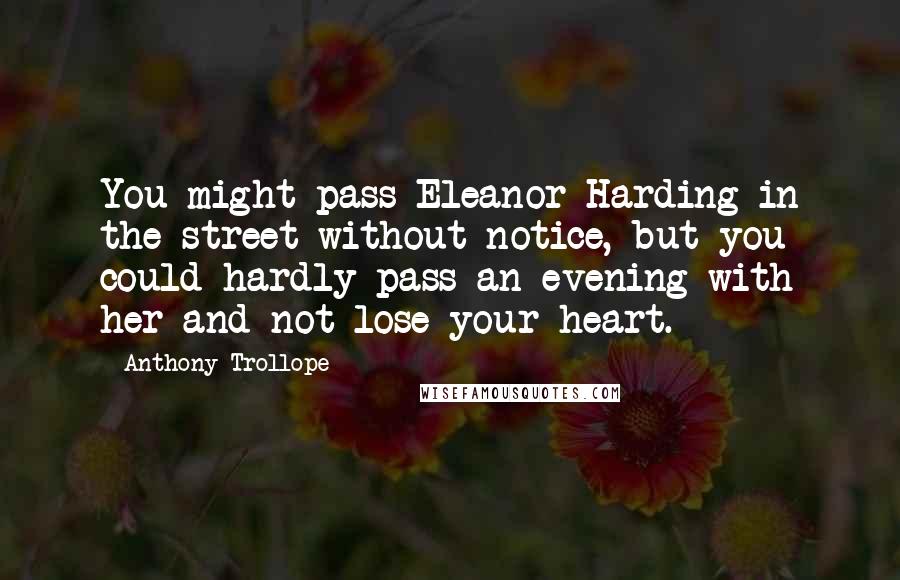 Anthony Trollope Quotes: You might pass Eleanor Harding in the street without notice, but you could hardly pass an evening with her and not lose your heart.