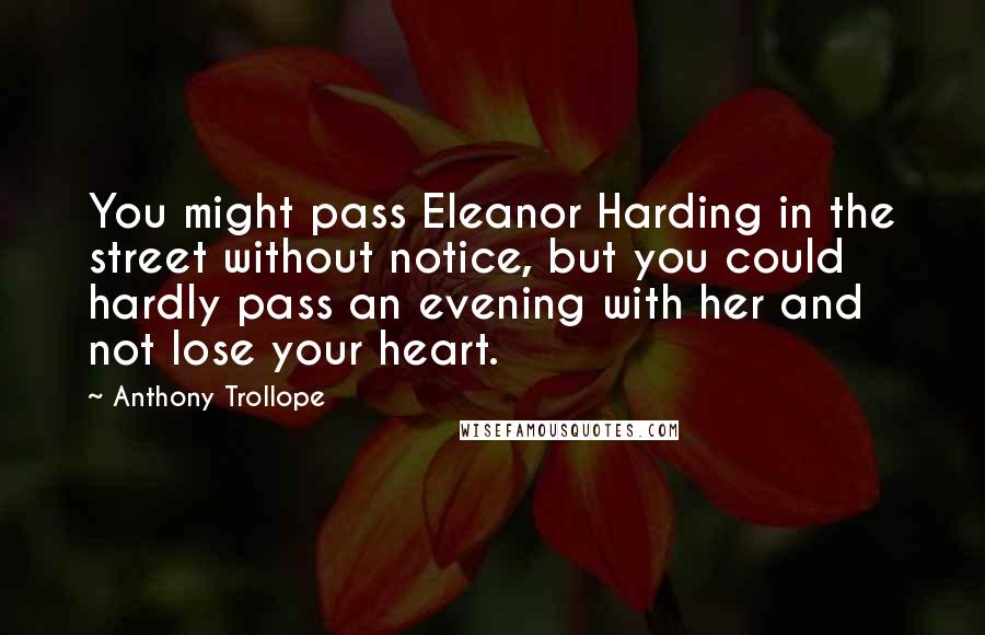 Anthony Trollope Quotes: You might pass Eleanor Harding in the street without notice, but you could hardly pass an evening with her and not lose your heart.