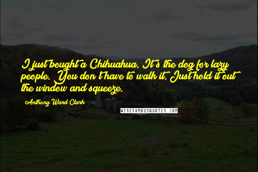 Anthony Ward Clark Quotes: I just bought a Chihuahua. It's the dog for lazy people. You don't have to walk it. Just hold it out the window and squeeze.