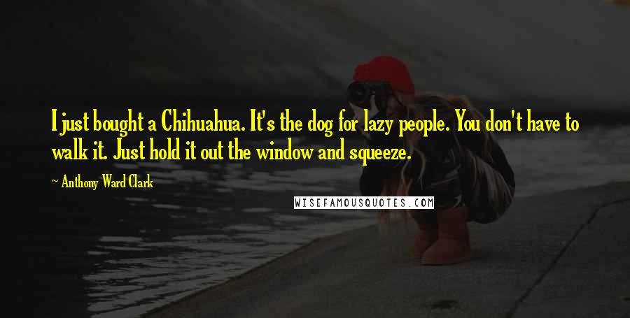 Anthony Ward Clark Quotes: I just bought a Chihuahua. It's the dog for lazy people. You don't have to walk it. Just hold it out the window and squeeze.