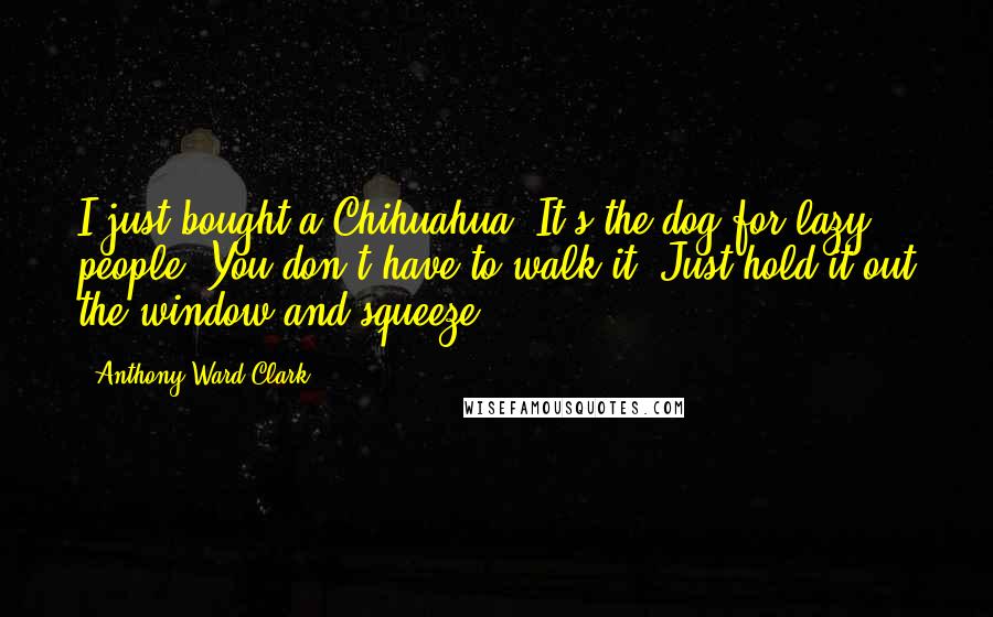 Anthony Ward Clark Quotes: I just bought a Chihuahua. It's the dog for lazy people. You don't have to walk it. Just hold it out the window and squeeze.