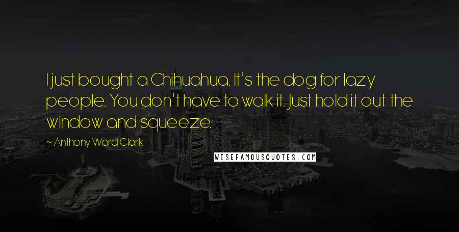 Anthony Ward Clark Quotes: I just bought a Chihuahua. It's the dog for lazy people. You don't have to walk it. Just hold it out the window and squeeze.