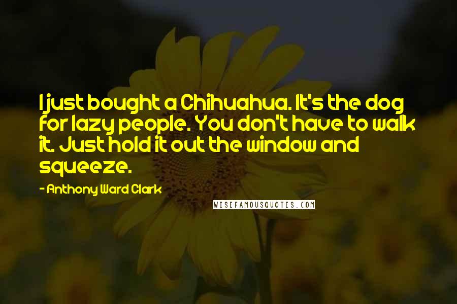 Anthony Ward Clark Quotes: I just bought a Chihuahua. It's the dog for lazy people. You don't have to walk it. Just hold it out the window and squeeze.