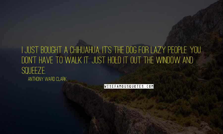 Anthony Ward Clark Quotes: I just bought a Chihuahua. It's the dog for lazy people. You don't have to walk it. Just hold it out the window and squeeze.