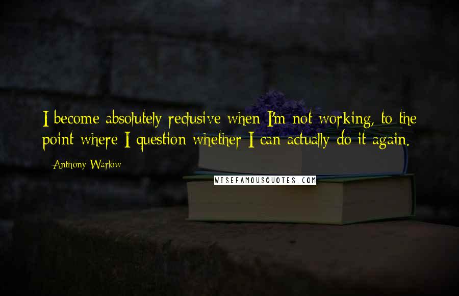 Anthony Warlow Quotes: I become absolutely reclusive when I'm not working, to the point where I question whether I can actually do it again.