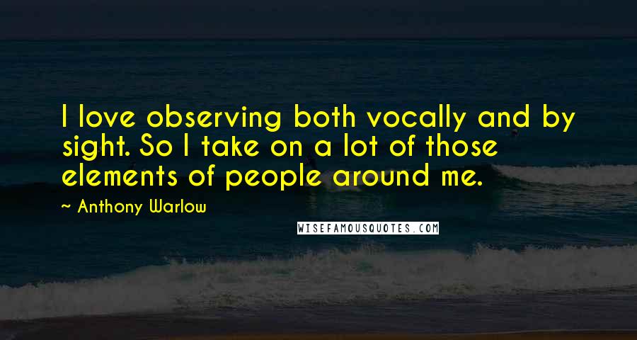 Anthony Warlow Quotes: I love observing both vocally and by sight. So I take on a lot of those elements of people around me.