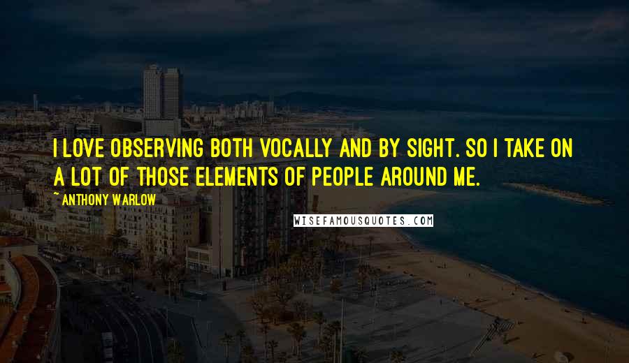 Anthony Warlow Quotes: I love observing both vocally and by sight. So I take on a lot of those elements of people around me.