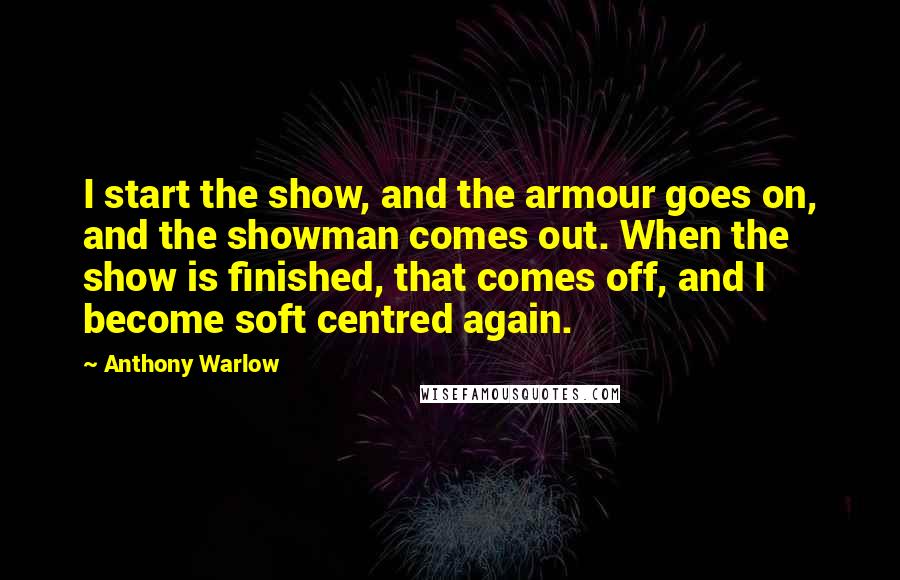Anthony Warlow Quotes: I start the show, and the armour goes on, and the showman comes out. When the show is finished, that comes off, and I become soft centred again.