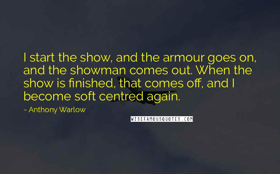 Anthony Warlow Quotes: I start the show, and the armour goes on, and the showman comes out. When the show is finished, that comes off, and I become soft centred again.