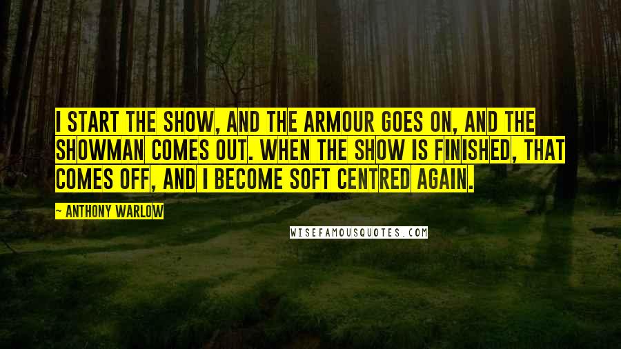 Anthony Warlow Quotes: I start the show, and the armour goes on, and the showman comes out. When the show is finished, that comes off, and I become soft centred again.