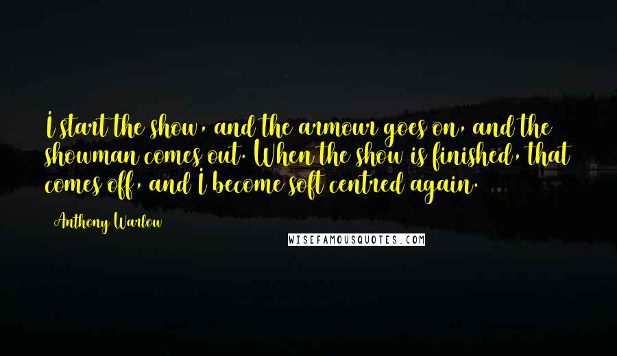 Anthony Warlow Quotes: I start the show, and the armour goes on, and the showman comes out. When the show is finished, that comes off, and I become soft centred again.