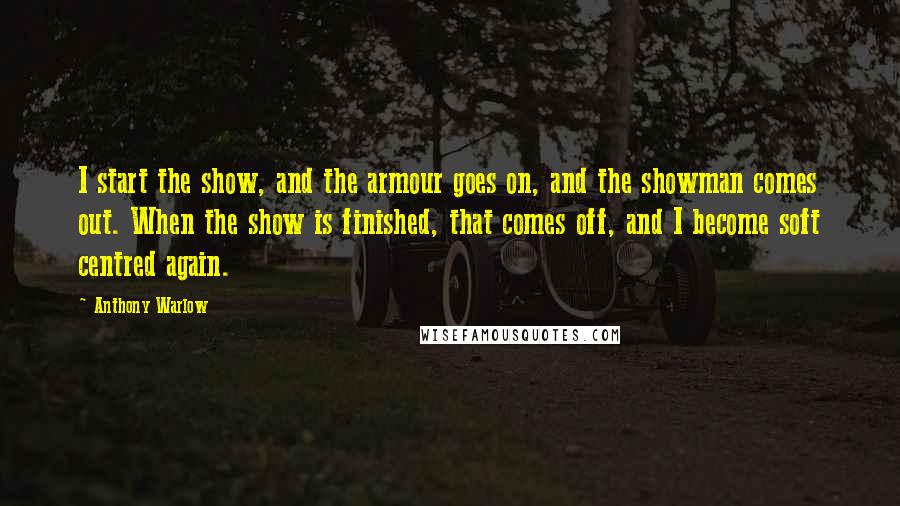 Anthony Warlow Quotes: I start the show, and the armour goes on, and the showman comes out. When the show is finished, that comes off, and I become soft centred again.
