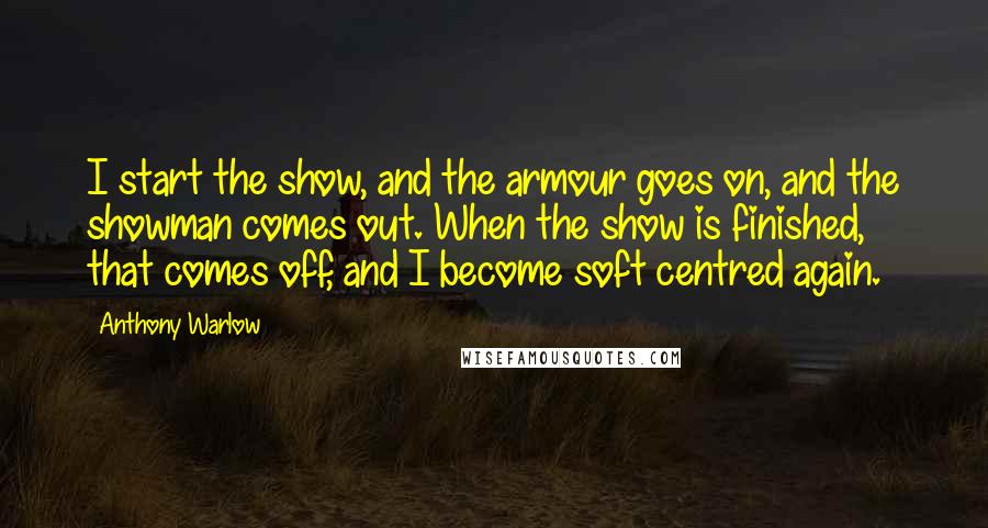 Anthony Warlow Quotes: I start the show, and the armour goes on, and the showman comes out. When the show is finished, that comes off, and I become soft centred again.