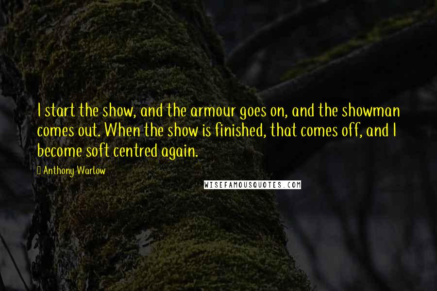 Anthony Warlow Quotes: I start the show, and the armour goes on, and the showman comes out. When the show is finished, that comes off, and I become soft centred again.