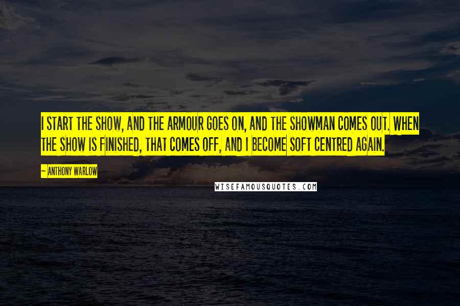Anthony Warlow Quotes: I start the show, and the armour goes on, and the showman comes out. When the show is finished, that comes off, and I become soft centred again.