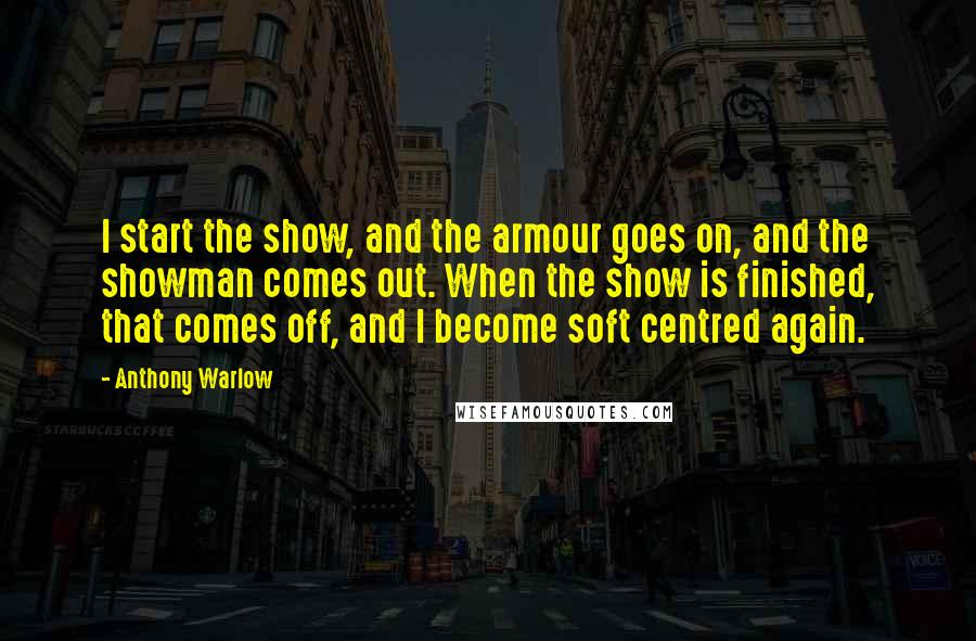 Anthony Warlow Quotes: I start the show, and the armour goes on, and the showman comes out. When the show is finished, that comes off, and I become soft centred again.