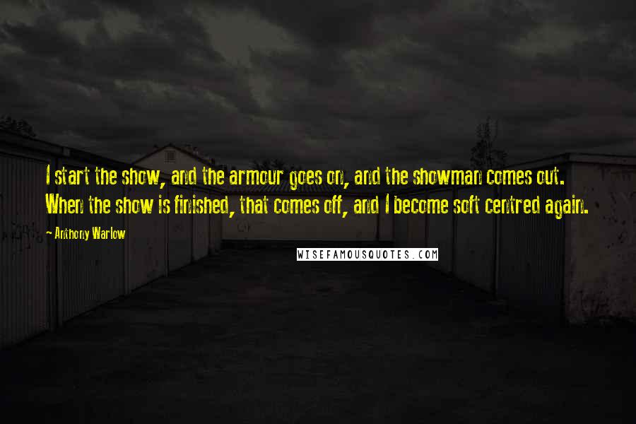 Anthony Warlow Quotes: I start the show, and the armour goes on, and the showman comes out. When the show is finished, that comes off, and I become soft centred again.