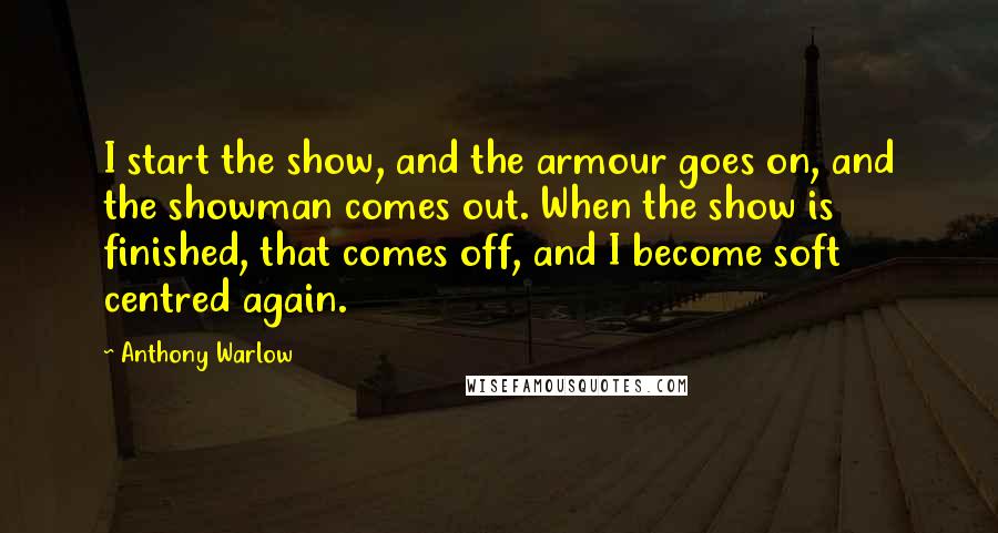 Anthony Warlow Quotes: I start the show, and the armour goes on, and the showman comes out. When the show is finished, that comes off, and I become soft centred again.