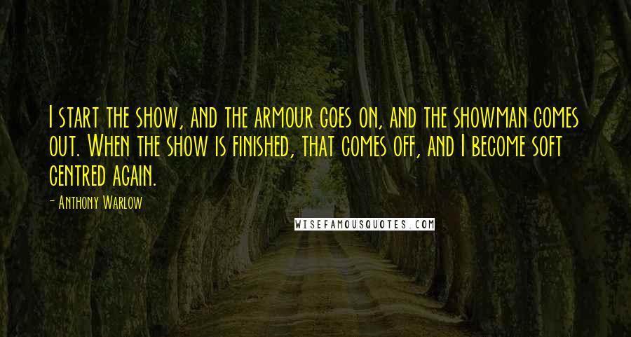 Anthony Warlow Quotes: I start the show, and the armour goes on, and the showman comes out. When the show is finished, that comes off, and I become soft centred again.