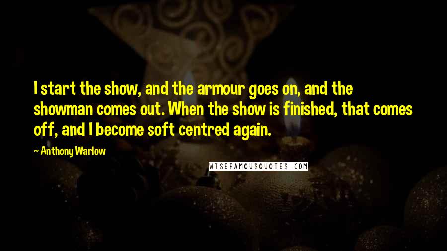 Anthony Warlow Quotes: I start the show, and the armour goes on, and the showman comes out. When the show is finished, that comes off, and I become soft centred again.