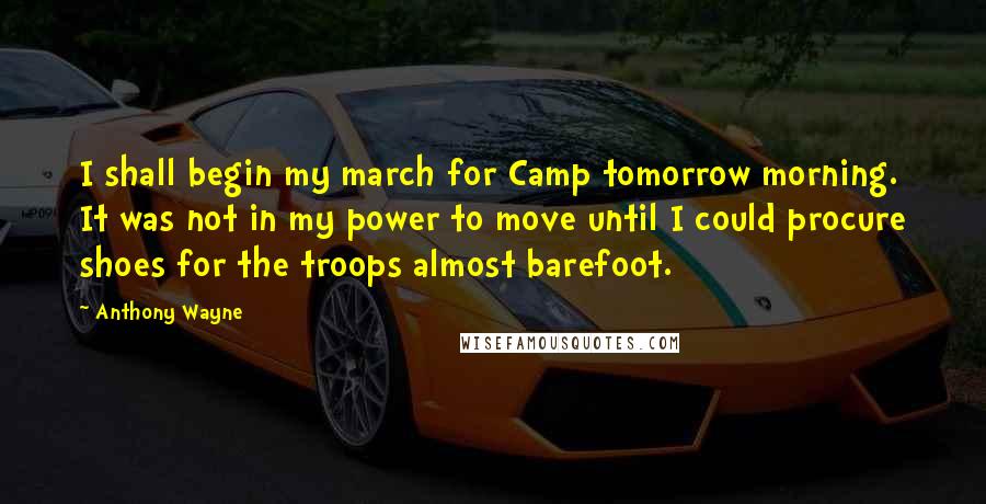 Anthony Wayne Quotes: I shall begin my march for Camp tomorrow morning. It was not in my power to move until I could procure shoes for the troops almost barefoot.