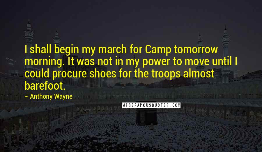 Anthony Wayne Quotes: I shall begin my march for Camp tomorrow morning. It was not in my power to move until I could procure shoes for the troops almost barefoot.