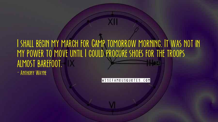 Anthony Wayne Quotes: I shall begin my march for Camp tomorrow morning. It was not in my power to move until I could procure shoes for the troops almost barefoot.