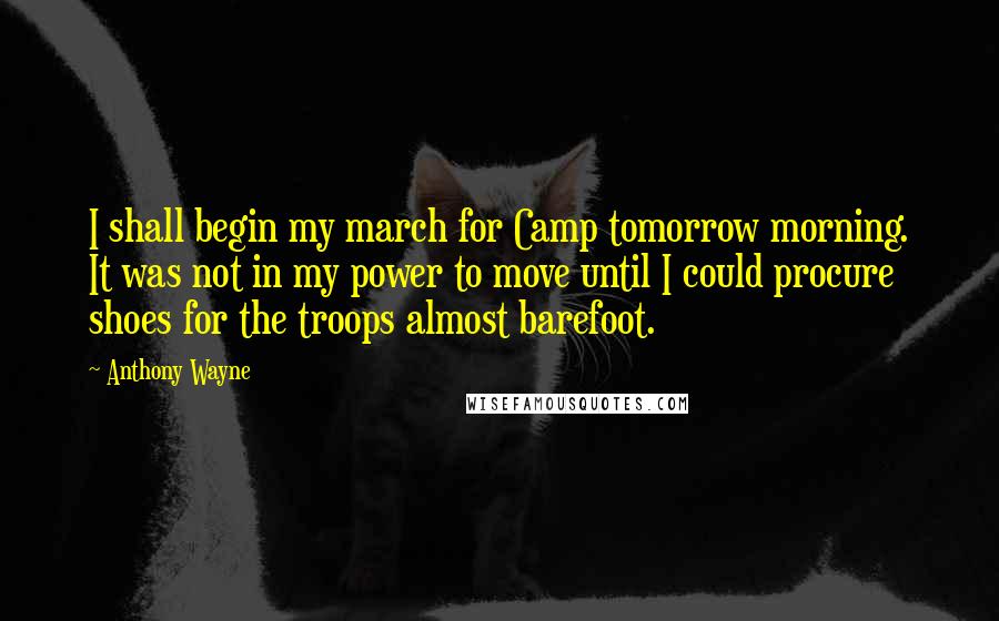 Anthony Wayne Quotes: I shall begin my march for Camp tomorrow morning. It was not in my power to move until I could procure shoes for the troops almost barefoot.