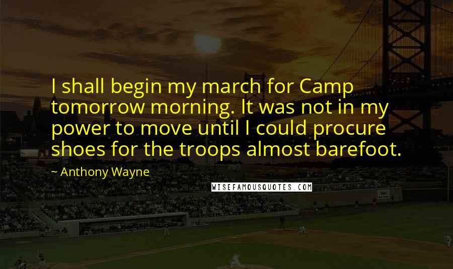 Anthony Wayne Quotes: I shall begin my march for Camp tomorrow morning. It was not in my power to move until I could procure shoes for the troops almost barefoot.