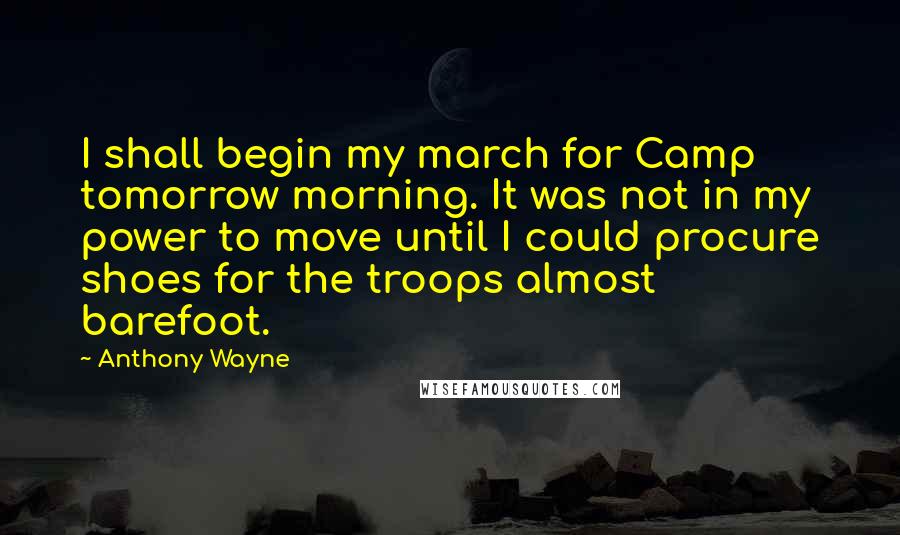 Anthony Wayne Quotes: I shall begin my march for Camp tomorrow morning. It was not in my power to move until I could procure shoes for the troops almost barefoot.