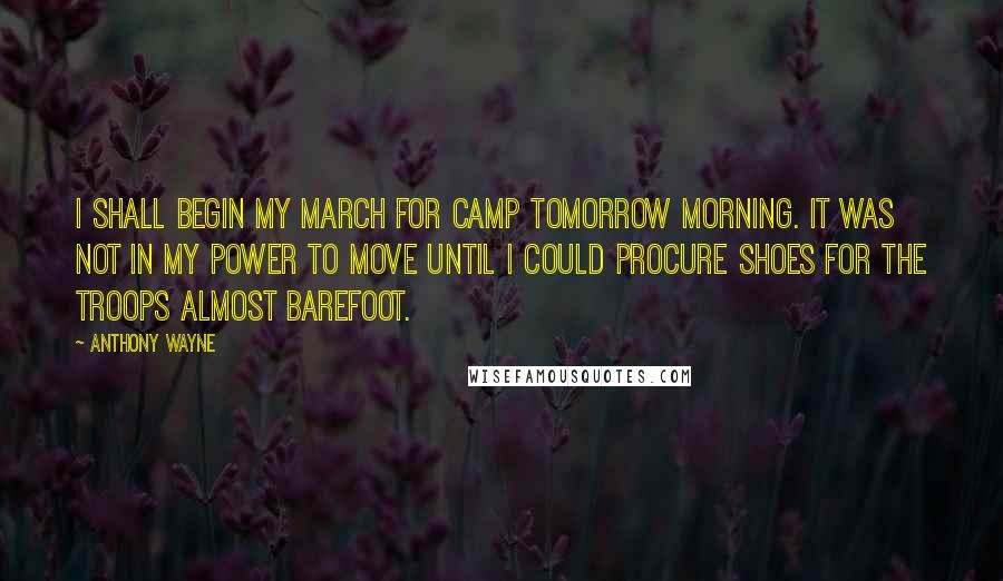 Anthony Wayne Quotes: I shall begin my march for Camp tomorrow morning. It was not in my power to move until I could procure shoes for the troops almost barefoot.