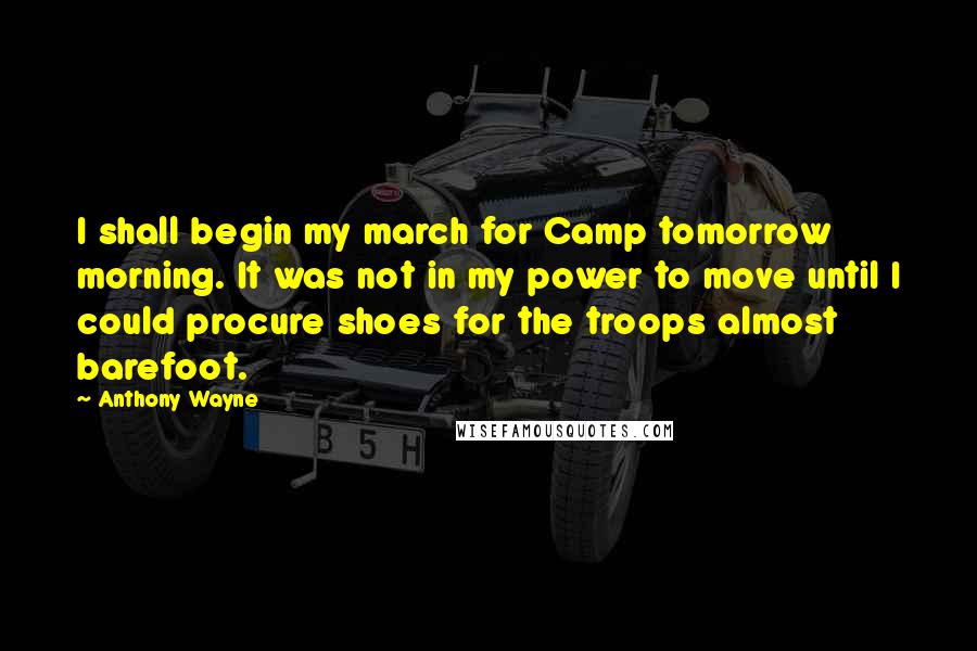 Anthony Wayne Quotes: I shall begin my march for Camp tomorrow morning. It was not in my power to move until I could procure shoes for the troops almost barefoot.