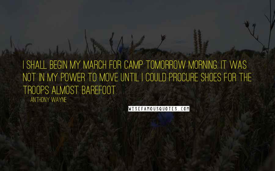 Anthony Wayne Quotes: I shall begin my march for Camp tomorrow morning. It was not in my power to move until I could procure shoes for the troops almost barefoot.