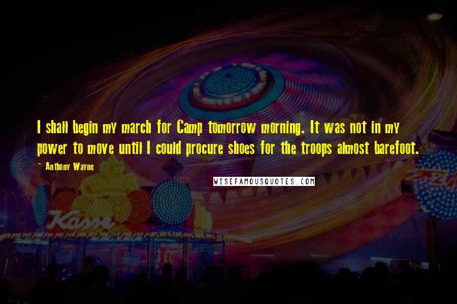 Anthony Wayne Quotes: I shall begin my march for Camp tomorrow morning. It was not in my power to move until I could procure shoes for the troops almost barefoot.