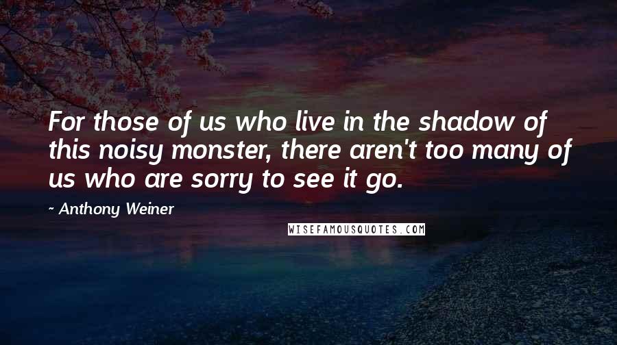 Anthony Weiner Quotes: For those of us who live in the shadow of this noisy monster, there aren't too many of us who are sorry to see it go.
