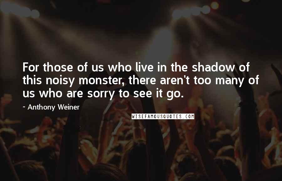 Anthony Weiner Quotes: For those of us who live in the shadow of this noisy monster, there aren't too many of us who are sorry to see it go.