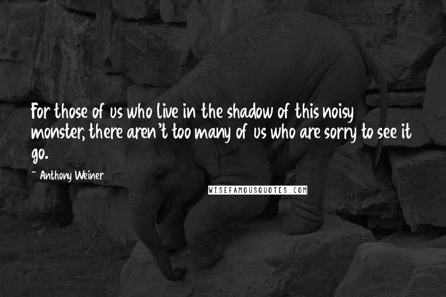 Anthony Weiner Quotes: For those of us who live in the shadow of this noisy monster, there aren't too many of us who are sorry to see it go.