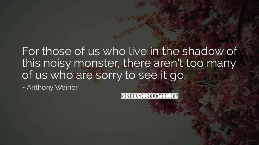 Anthony Weiner Quotes: For those of us who live in the shadow of this noisy monster, there aren't too many of us who are sorry to see it go.