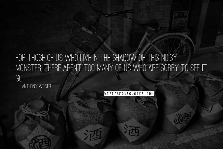 Anthony Weiner Quotes: For those of us who live in the shadow of this noisy monster, there aren't too many of us who are sorry to see it go.