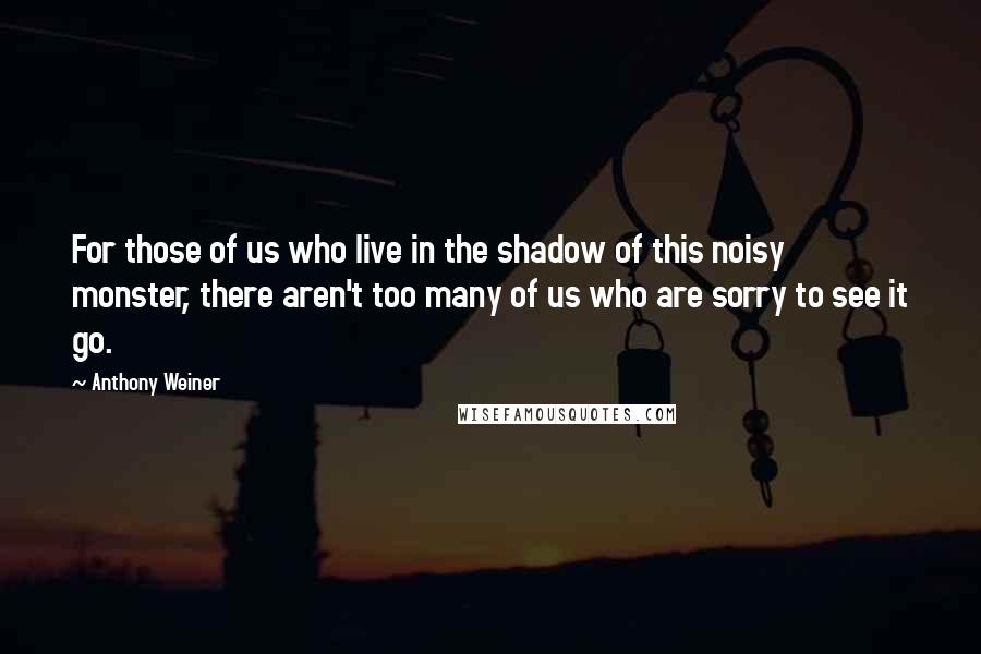 Anthony Weiner Quotes: For those of us who live in the shadow of this noisy monster, there aren't too many of us who are sorry to see it go.