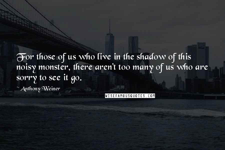 Anthony Weiner Quotes: For those of us who live in the shadow of this noisy monster, there aren't too many of us who are sorry to see it go.